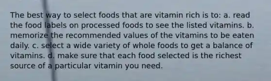 The best way to select foods that are vitamin rich is to: a. read the food labels on processed foods to see the listed vitamins. b. memorize the recommended values of the vitamins to be eaten daily. c. select a wide variety of whole foods to get a balance of vitamins. d. make sure that each food selected is the richest source of a particular vitamin you need.