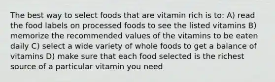 The best way to select foods that are vitamin rich is to: A) read the food labels on processed foods to see the listed vitamins B) memorize the recommended values of the vitamins to be eaten daily C) select a wide variety of whole foods to get a balance of vitamins D) make sure that each food selected is the richest source of a particular vitamin you need