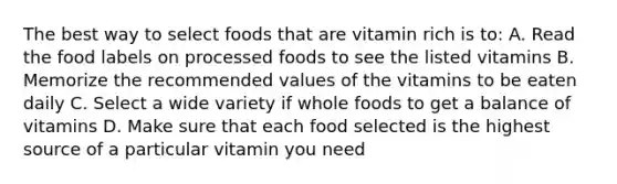 The best way to select foods that are vitamin rich is to: A. Read the food labels on processed foods to see the listed vitamins B. Memorize the recommended values of the vitamins to be eaten daily C. Select a wide variety if whole foods to get a balance of vitamins D. Make sure that each food selected is the highest source of a particular vitamin you need