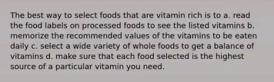 The best way to select foods that are vitamin rich is to a. read the food labels on processed foods to see the listed vitamins b. memorize the recommended values of the vitamins to be eaten daily c. select a wide variety of whole foods to get a balance of vitamins d. make sure that each food selected is the highest source of a particular vitamin you need.