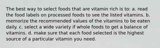 The best way to select foods that are vitamin rich is to: a. read the food labels on processed foods to see the listed vitamins. b. memorize the recommended values of the vitamins to be eaten daily. c. select a wide variety if whole foods to get a balance of vitamins. d. make sure that each food selected is the highest source of a particular vitamin you need.