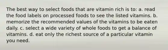 The best way to select foods that are vitamin rich is to: a. read the food labels on processed foods to see the listed vitamins. b. memorize the recommended values of the vitamins to be eaten daily. c. select a wide variety of whole foods to get a balance of vitamins. d. eat only the richest source of a particular vitamin you need.