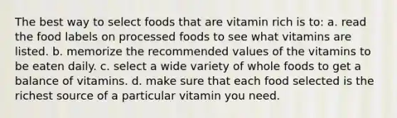 The best way to select foods that are vitamin rich is to: a. read the food labels on processed foods to see what vitamins are listed. b. memorize the recommended values of the vitamins to be eaten daily. c. select a wide variety of whole foods to get a balance of vitamins. d. make sure that each food selected is the richest source of a particular vitamin you need.