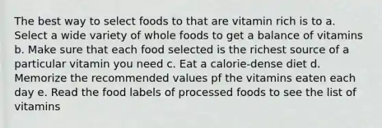 The best way to select foods to that are vitamin rich is to a. Select a wide variety of whole foods to get a balance of vitamins b. Make sure that each food selected is the richest source of a particular vitamin you need c. Eat a calorie-dense diet d. Memorize the recommended values pf the vitamins eaten each day e. Read the food labels of processed foods to see the list of vitamins