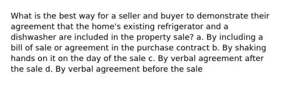 What is the best way for a seller and buyer to demonstrate their agreement that the home's existing refrigerator and a dishwasher are included in the property sale? a. By including a bill of sale or agreement in the purchase contract b. By shaking hands on it on the day of the sale c. By verbal agreement after the sale d. By verbal agreement before the sale