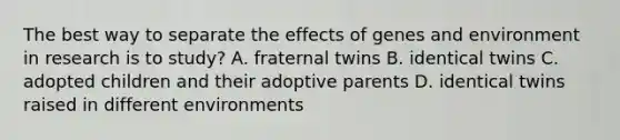 The best way to separate the effects of genes and environment in research is to study? A. fraternal twins B. identical twins C. adopted children and their adoptive parents D. identical twins raised in different environments