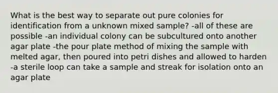 What is the best way to separate out pure colonies for identification from a unknown mixed sample? -all of these are possible -an individual colony can be subcultured onto another agar plate -the pour plate method of mixing the sample with melted agar, then poured into petri dishes and allowed to harden -a sterile loop can take a sample and streak for isolation onto an agar plate