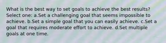 What is the best way to set goals to achieve the best results? Select one: a.Set a challenging goal that seems impossible to achieve. b.Set a simple goal that you can easily achieve. c.Set a goal that requires moderate effort to achieve. d.Set multiple goals at one time.