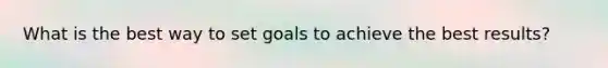 What is the best way to set goals to achieve the best results?