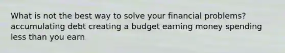 What is not the best way to solve your financial problems? accumulating debt creating a budget earning money spending less than you earn