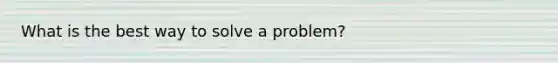 What is the best way to solve a problem?