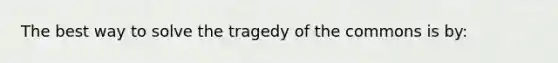 The best way to solve the tragedy of the commons is by: