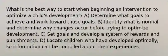 What is the best way to start when beginning an intervention to optimize a child's development? A) Determine what goals to achieve and work toward those goals. B) Identify what is normal and determine why changes occur before trying to optimize development. C) Set goals and develop a system of rewards and punishments. D) Locate children who have developed optimally, so information can be compiled about their experiences.