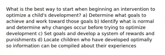 What is the best way to start when beginning an intervention to optimize a child's development? a) Determine what goals to achieve and work toward those goals b) Identify what is normal and determine why changes occur before trying to optimize development c) Set goals and develop a system of rewards and punishments d) Locate children who have developed optimally so information can be compiled about their experiences