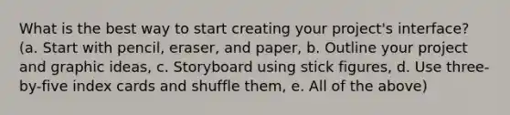 What is the best way to start creating your project's interface? (a. Start with pencil, eraser, and paper, b. Outline your project and graphic ideas, c. Storyboard using stick figures, d. Use three-by-five index cards and shuffle them, e. All of the above)