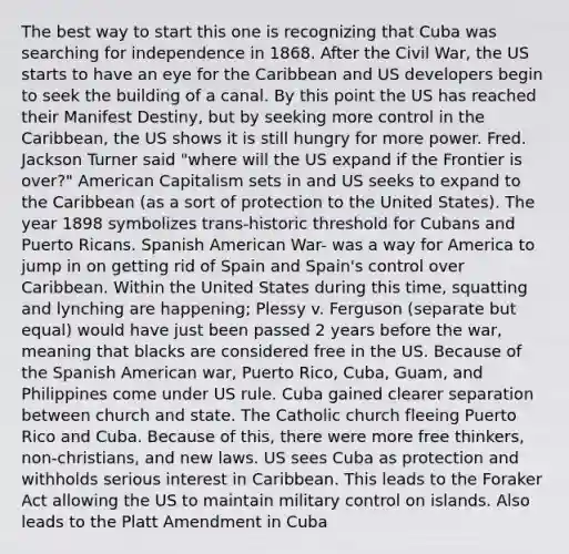 The best way to start this one is recognizing that Cuba was searching for independence in 1868. After the Civil War, the US starts to have an eye for the Caribbean and US developers begin to seek the building of a canal. By this point the US has reached their Manifest Destiny, but by seeking more control in the Caribbean, the US shows it is still hungry for more power. Fred. Jackson Turner said "where will the US expand if the Frontier is over?" American Capitalism sets in and US seeks to expand to the Caribbean (as a sort of protection to the United States). The year 1898 symbolizes trans-historic threshold for Cubans and Puerto Ricans. Spanish American War- was a way for America to jump in on getting rid of Spain and Spain's control over Caribbean. Within the United States during this time, squatting and lynching are happening; Plessy v. Ferguson (separate but equal) would have just been passed 2 years before the war, meaning that blacks are considered free in the US. Because of the Spanish American war, Puerto Rico, Cuba, Guam, and Philippines come under US rule. Cuba gained clearer separation between church and state. The Catholic church fleeing Puerto Rico and Cuba. Because of this, there were more free thinkers, non-christians, and new laws. US sees Cuba as protection and withholds serious interest in Caribbean. This leads to the Foraker Act allowing the US to maintain military control on islands. Also leads to the Platt Amendment in Cuba