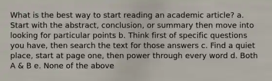 What is the best way to start reading an academic article? a. Start with the abstract, conclusion, or summary then move into looking for particular points b. Think first of specific questions you have, then search the text for those answers c. Find a quiet place, start at page one, then power through every word d. Both A & B e. None of the above