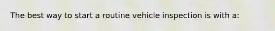 The best way to start a routine vehicle inspection is with a: