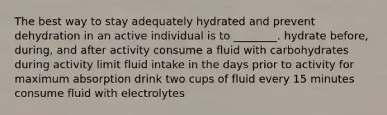 The best way to stay adequately hydrated and prevent dehydration in an active individual is to ________. hydrate before, during, and after activity consume a fluid with carbohydrates during activity limit fluid intake in the days prior to activity for maximum absorption drink two cups of fluid every 15 minutes consume fluid with electrolytes