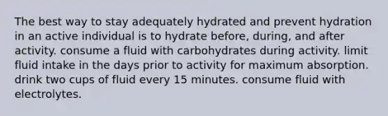 The best way to stay adequately hydrated and prevent hydration in an active individual is to hydrate before, during, and after activity. consume a fluid with carbohydrates during activity. limit fluid intake in the days prior to activity for maximum absorption. drink two cups of fluid every 15 minutes. consume fluid with electrolytes.