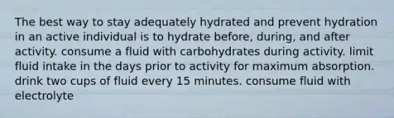 The best way to stay adequately hydrated and prevent hydration in an active individual is to hydrate before, during, and after activity. consume a fluid with carbohydrates during activity. limit fluid intake in the days prior to activity for maximum absorption. drink two cups of fluid every 15 minutes. consume fluid with electrolyte