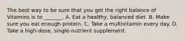 The best way to be sure that you get the right balance of Vitamins is to _______. A. Eat a healthy, balanced diet. B. Make sure you eat enough protein. C. Take a multivitamin every day. D. Take a high-dose, single-nutrient supplement.