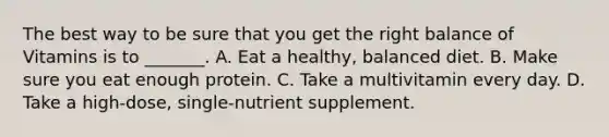 The best way to be sure that you get the right balance of Vitamins is to _______. A. Eat a healthy, balanced diet. B. Make sure you eat enough protein. C. Take a multivitamin every day. D. Take a high-dose, single-nutrient supplement.