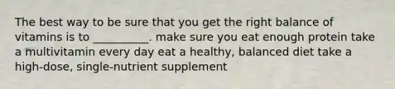 The best way to be sure that you get the right balance of vitamins is to __________. make sure you eat enough protein take a multivitamin every day eat a healthy, balanced diet take a high-dose, single-nutrient supplement