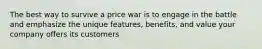 The best way to survive a price war is to engage in the battle and emphasize the unique features, benefits, and value your company offers its customers