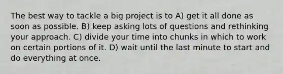 The best way to tackle a big project is to A) get it all done as soon as possible. B) keep asking lots of questions and rethinking your approach. C) divide your time into chunks in which to work on certain portions of it. D) wait until the last minute to start and do everything at once.