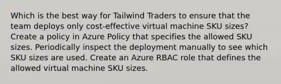 Which is the best way for Tailwind Traders to ensure that the team deploys only cost-effective virtual machine SKU sizes? Create a policy in Azure Policy that specifies the allowed SKU sizes. Periodically inspect the deployment manually to see which SKU sizes are used. Create an Azure RBAC role that defines the allowed virtual machine SKU sizes.