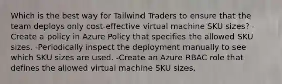 Which is the best way for Tailwind Traders to ensure that the team deploys only cost-effective virtual machine SKU sizes? -Create a policy in Azure Policy that specifies the allowed SKU sizes. -Periodically inspect the deployment manually to see which SKU sizes are used. -Create an Azure RBAC role that defines the allowed virtual machine SKU sizes.