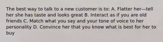 The best way to talk to a new customer is to: A. Flatter her—tell her she has taste and looks great B. Interact as if you are old friends C. Match what you say and your tone of voice to her personality D. Convince her that you know what is best for her to buy