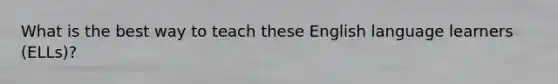 What is the best way to teach these English language learners (ELLs)?