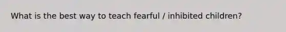 What is the best way to teach fearful / inhibited children?