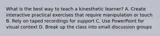 What is the best way to teach a kinesthetic learner? A. Create interactive practical exercises that require manipulation or touch B. Rely on taped recordings for support C. Use PowerPoint for visual context D. Break up the class into small discussion groups