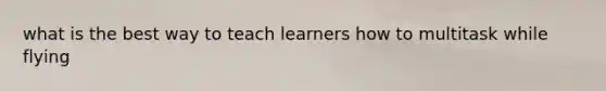 what is the best way to teach learners how to multitask while flying