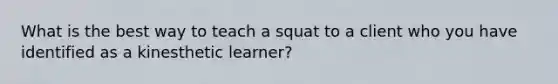 What is the best way to teach a squat to a client who you have identified as a kinesthetic learner?