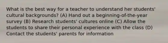 What is the best way for a teacher to understand her students' cultural backgrounds? (A) Hand out a beginning-of-the-year survey (B) Research students' cultures online (C) Allow the students to share their personal experience with the class (D) Contact the students' parents for information