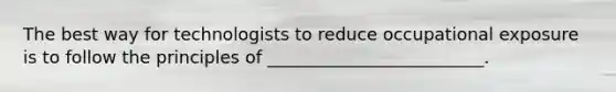 The best way for technologists to reduce occupational exposure is to follow the principles of _________________________.