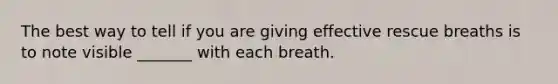 The best way to tell if you are giving effective rescue breaths is to note visible _______ with each breath.