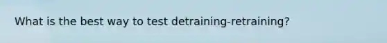 What is the best way to test detraining-retraining?