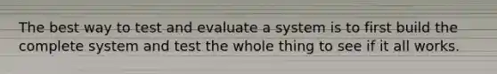 The best way to test and evaluate a system is to first build the complete system and test the whole thing to see if it all works.