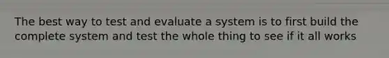 The best way to test and evaluate a system is to first build the complete system and test the whole thing to see if it all works