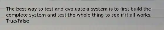 The best way to test and evaluate a system is to first build the complete system and test the whole thing to see if it all works. True/False