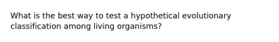 What is the best way to test a hypothetical evolutionary classification among living organisms?