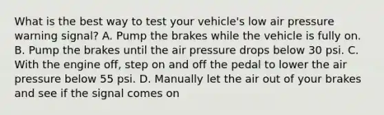 What is the best way to test your vehicle's low air pressure warning signal? A. Pump the brakes while the vehicle is fully on. B. Pump the brakes until the air pressure drops below 30 psi. C. With the engine off, step on and off the pedal to lower the air pressure below 55 psi. D. Manually let the air out of your brakes and see if the signal comes on