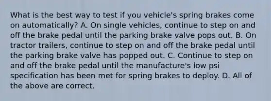 What is the best way to test if you vehicle's spring brakes come on automatically? A. On single vehicles, continue to step on and off the brake pedal until the parking brake valve pops out. B. On tractor trailers, continue to step on and off the brake pedal until the parking brake valve has popped out. C. Continue to step on and off the brake pedal until the manufacture's low psi specification has been met for spring brakes to deploy. D. All of the above are correct.