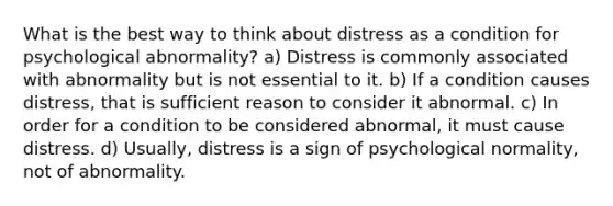 What is the best way to think about distress as a condition for psychological abnormality? a) Distress is commonly associated with abnormality but is not essential to it. b) If a condition causes distress, that is sufficient reason to consider it abnormal. c) In order for a condition to be considered abnormal, it must cause distress. d) Usually, distress is a sign of psychological normality, not of abnormality.