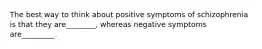 The best way to think about positive symptoms of schizophrenia is that they are________, whereas negative symptoms are_________.